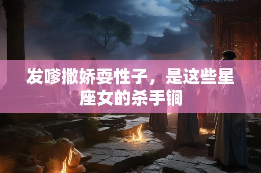 发嗲撒娇耍性子，是这些星座女的杀手锏