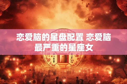 恋爱脑的星盘配置 恋爱脑最严重的星座女