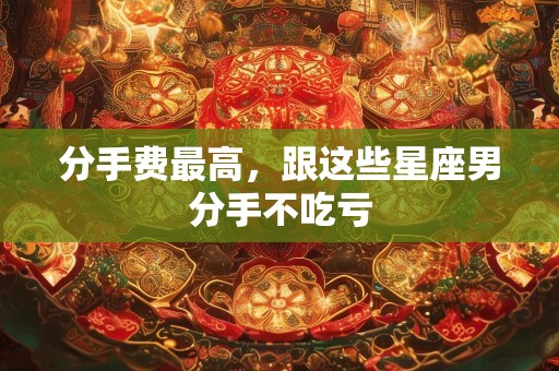 分手费最高，跟这些星座男分手不吃亏
