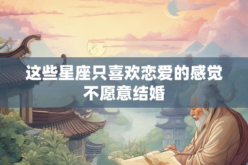 这些星座只喜欢恋爱的感觉不愿意结婚