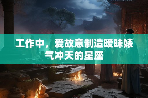 工作中，爱故意制造暧昧婊气冲天的星座