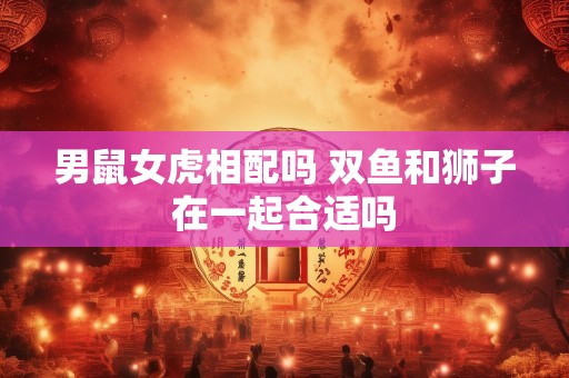 男鼠女虎相配吗 双鱼和狮子在一起合适吗