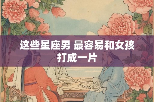 这些星座男 最容易和女孩打成一片