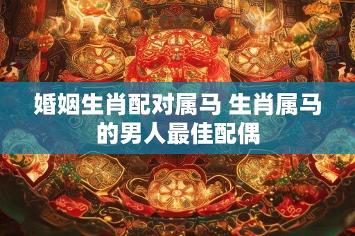 婚姻生肖配对属马 生肖属马的男人最佳配偶