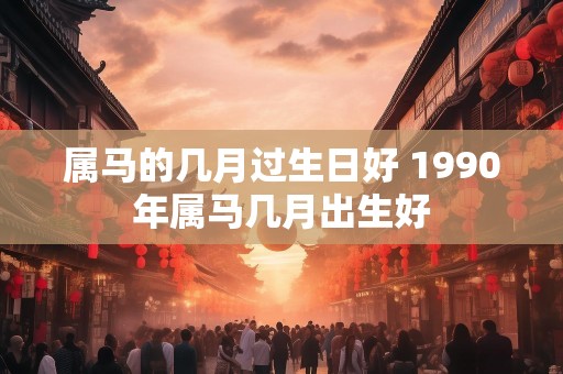 属马的几月过生日好 1990年属马几月出生好
