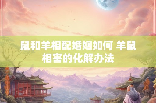 鼠和羊相配婚姻如何 羊鼠相害的化解办法