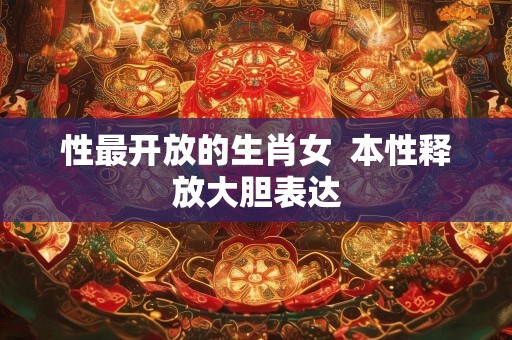 性最开放的生肖女  本性释放大胆表达