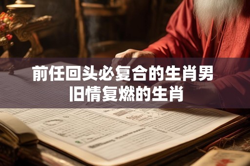 前任回头必复合的生肖男 旧情复燃的生肖