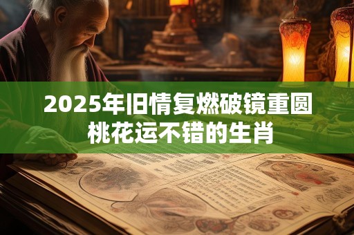 2025年旧情复燃破镜重圆 桃花运不错的生肖