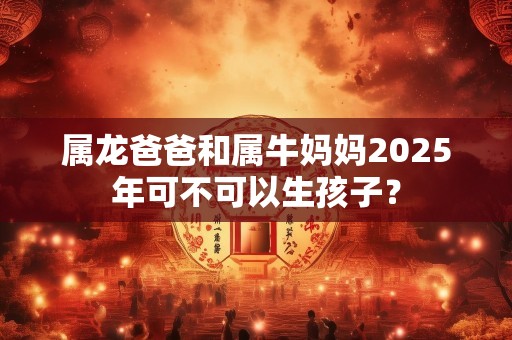 属龙爸爸和属牛妈妈2025年可不可以生孩子？