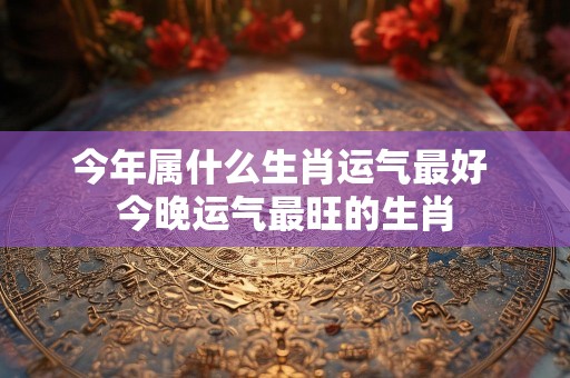 今年属什么生肖运气最好 今晚运气最旺的生肖