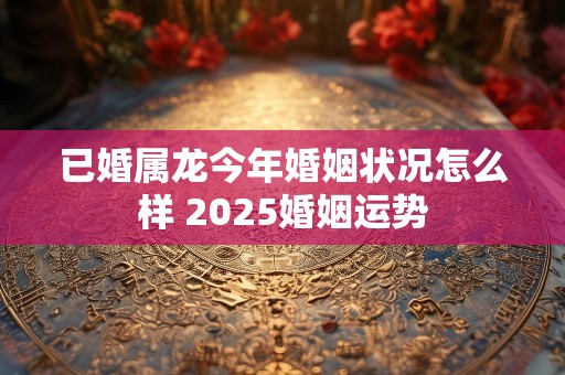 已婚属龙今年婚姻状况怎么样 2025婚姻运势