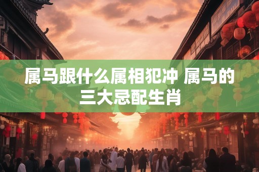 属马跟什么属相犯冲 属马的三大忌配生肖