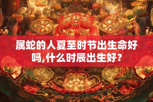 属蛇的人夏至时节出生命好吗,什么时辰出生好？