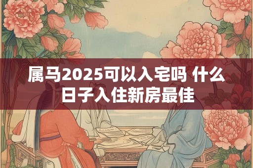 属马2025可以入宅吗 什么日子入住新房最佳