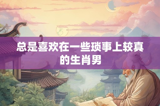 总是喜欢在一些琐事上较真的生肖男