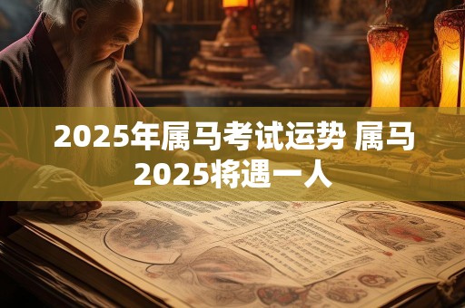 2025年属马考试运势 属马2025将遇一人