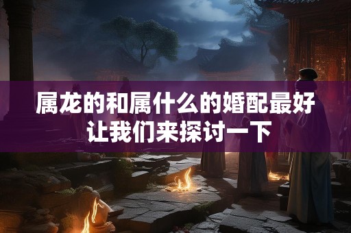 属龙的和属什么的婚配最好 让我们来探讨一下