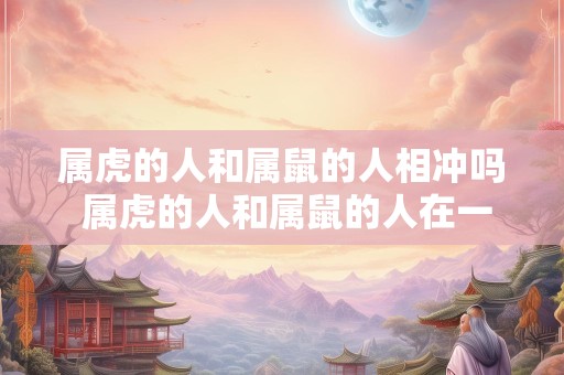 属虎的人和属鼠的人相冲吗 属虎的人和属鼠的人在一起好不好