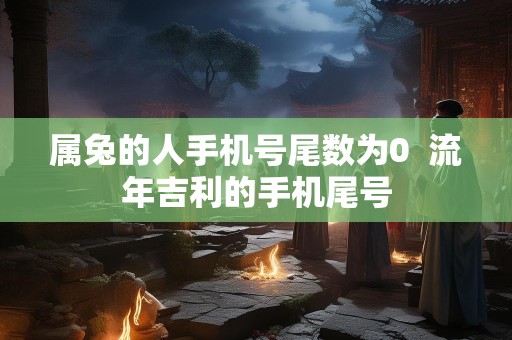 属兔的人手机号尾数为0  流年吉利的手机尾号