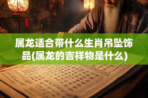 属龙适合带什么生肖吊坠饰品(属龙的吉祥物是什么)