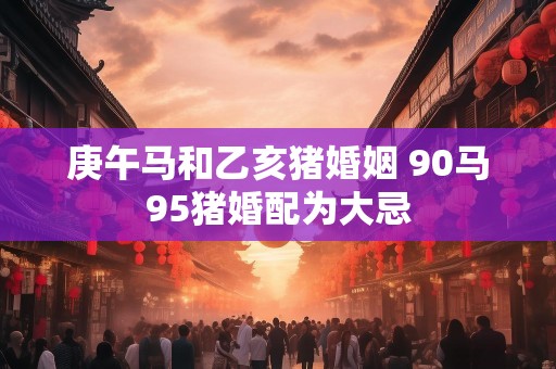 庚午马和乙亥猪婚姻 90马95猪婚配为大忌