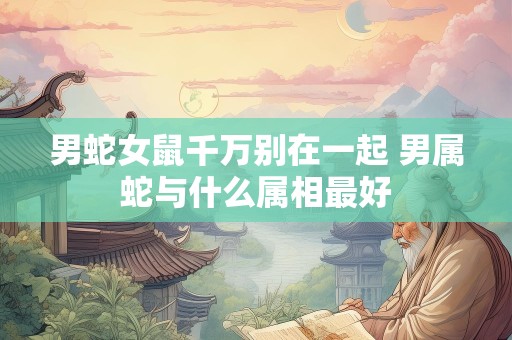 男蛇女鼠千万别在一起 男属蛇与什么属相最好
