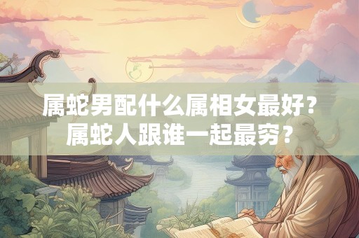 属蛇男配什么属相女最好？属蛇人跟谁一起最穷？