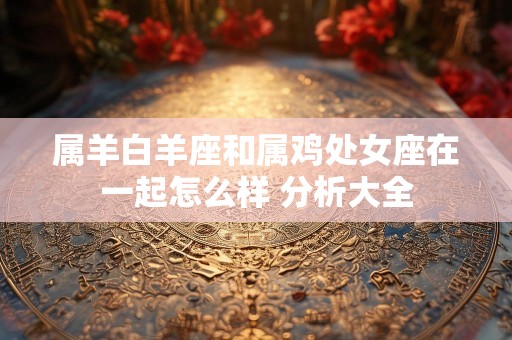 属羊白羊座和属鸡处女座在一起怎么样 分析大全