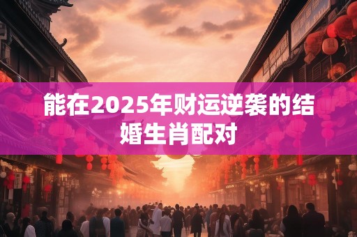 能在2025年财运逆袭的结婚生肖配对