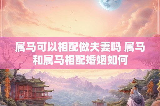 属马可以相配做夫妻吗 属马和属马相配婚姻如何