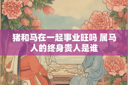 猪和马在一起事业旺吗 属马人的终身贵人是谁