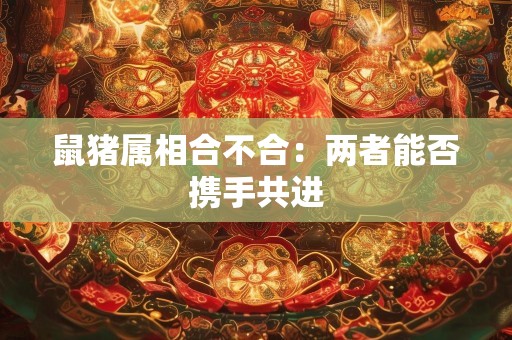 鼠猪属相合不合：两者能否携手共进
