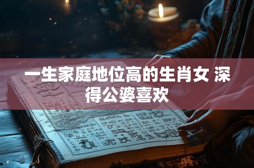 一生家庭地位高的生肖女 深得公婆喜欢