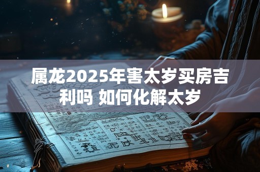属龙2025年害太岁买房吉利吗 如何化解太岁