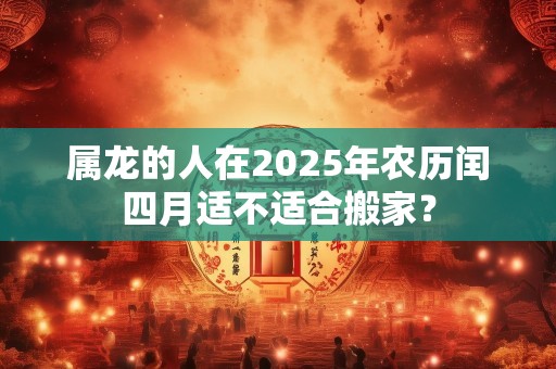 属龙的人在2025年农历闰四月适不适合搬家？