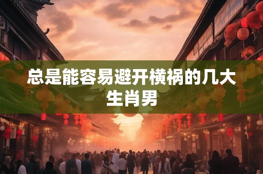 总是能容易避开横祸的几大生肖男