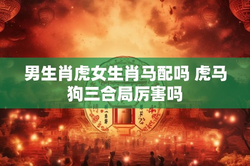 男生肖虎女生肖马配吗 虎马狗三合局厉害吗