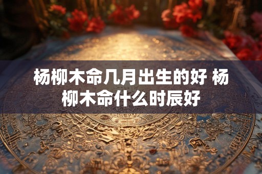 杨柳木命几月出生的好 杨柳木命什么时辰好