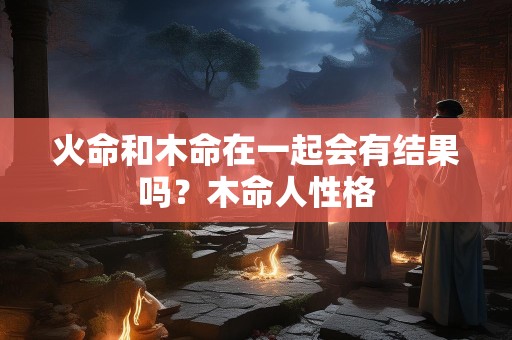 火命和木命在一起会有结果吗？木命人性格