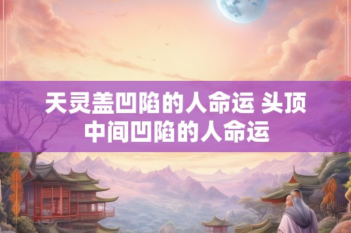 天灵盖凹陷的人命运 头顶中间凹陷的人命运