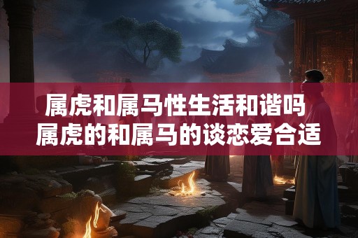 属虎和属马性生活和谐吗 属虎的和属马的谈恋爱合适吗