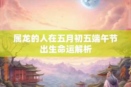 属龙的人在五月初五端午节出生命运解析
