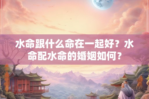 水命跟什么命在一起好？水命配水命的婚姻如何？