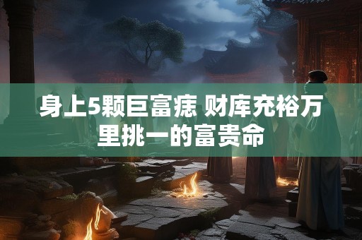 身上5颗巨富痣 财库充裕万里挑一的富贵命