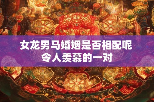女龙男马婚姻是否相配呢 令人羡慕的一对