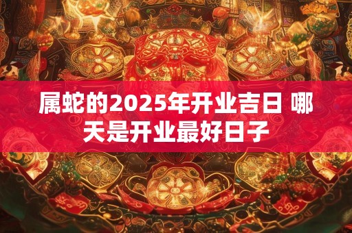 属蛇的2025年开业吉日 哪天是开业最好日子