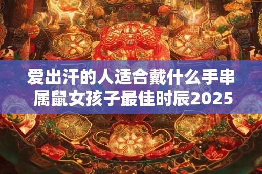 爱出汗的人适合戴什么手串 属鼠女孩子最佳时辰2025年