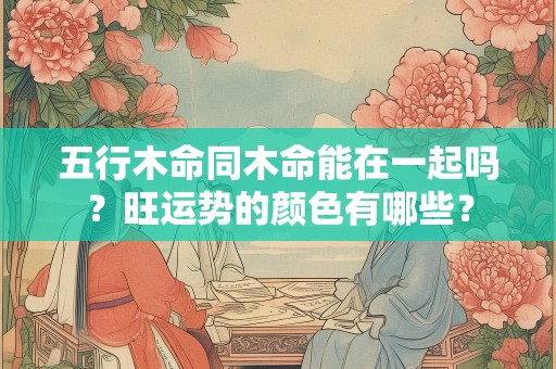 五行木命同木命能在一起吗？旺运势的颜色有哪些？
