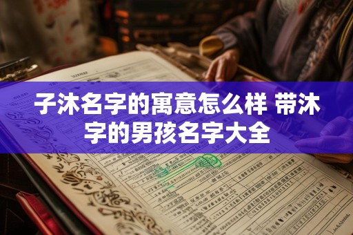 子沐名字的寓意怎么样 带沐字的男孩名字大全